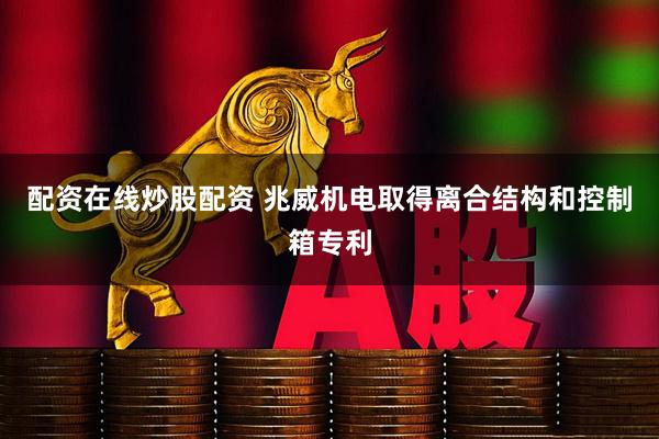 配资在线炒股配资 兆威机电取得离合结构和控制箱专利