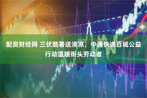 配资财经网 三伏酷暑送清凉，中通快递百城公益行动温暖街头劳动者