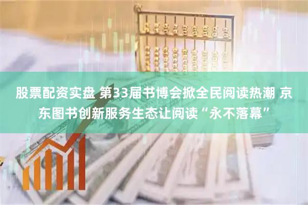 股票配资实盘 第33届书博会掀全民阅读热潮 京东图书创新服务生态让阅读“永不落幕”