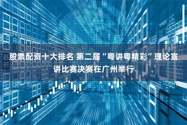 股票配资十大排名 第二届“粤讲粤精彩”理论宣讲比赛决赛在广州举行