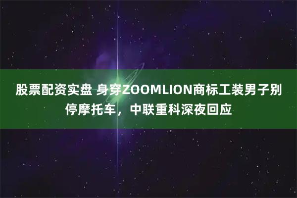 股票配资实盘 身穿ZOOMLION商标工装男子别停摩托车，中联重科深夜回应