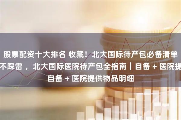 股票配资十大排名 收藏！北大国际待产包必备清单，新手爸妈不踩雷 ，北大国际医院待产包全指南｜自备 + 医院提供物品明细