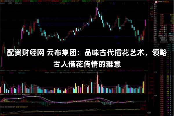 配资财经网 云布集团：品味古代插花艺术，领略古人借花传情的雅意
