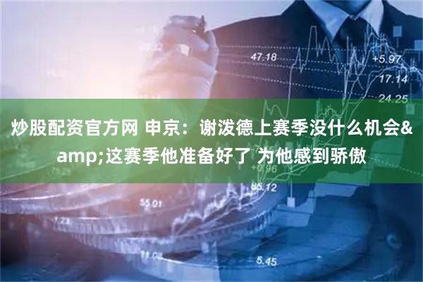 炒股配资官方网 申京：谢泼德上赛季没什么机会&这赛季他准备好了 为他感到骄傲