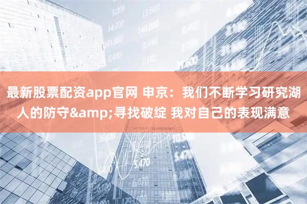 最新股票配资app官网 申京：我们不断学习研究湖人的防守&寻找破绽 我对自己的表现满意