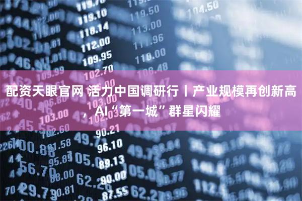 配资天眼官网 活力中国调研行丨产业规模再创新高，AI“第一城”群星闪耀