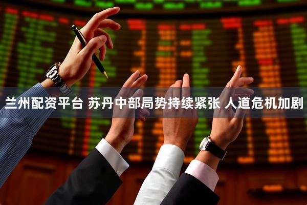 兰州配资平台 苏丹中部局势持续紧张 人道危机加剧
