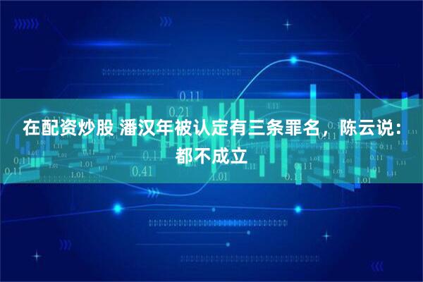 在配资炒股 潘汉年被认定有三条罪名，陈云说：都不成立