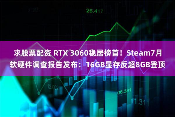 求股票配资 RTX 3060稳居榜首！Steam7月软硬件调查报告发布：16GB显存反超8GB登顶