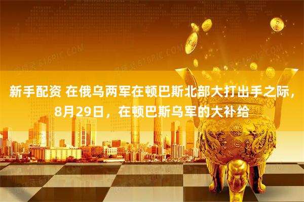 新手配资 在俄乌两军在顿巴斯北部大打出手之际，8月29日，在顿巴斯乌军的大补给