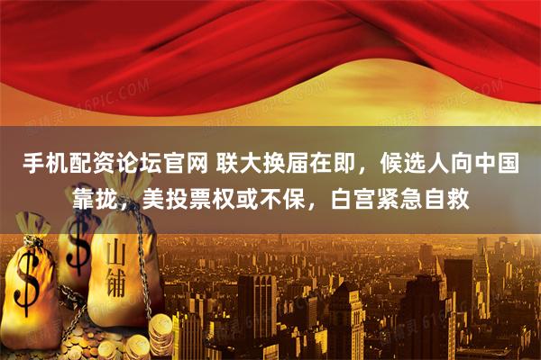 手机配资论坛官网 联大换届在即，候选人向中国靠拢，美投票权或不保，白宫紧急自救