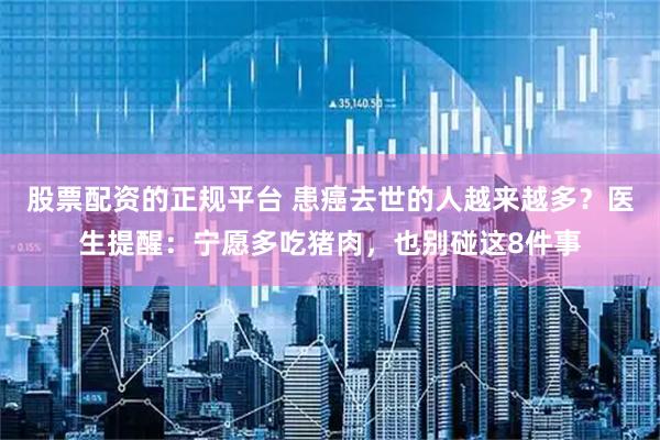 股票配资的正规平台 患癌去世的人越来越多？医生提醒：宁愿多吃猪肉，也别碰这8件事