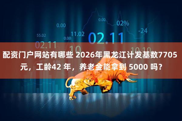 配资门户网站有哪些 2026年黑龙江计发基数7705 元，工龄42 年，养老金能拿到 5000 吗？